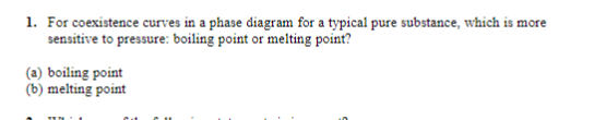 1. For coexistence curves in a phase diagram for a typical pure substance, which is more
sensitive to pressure: boiling point or melting point?
(a) boiling point
(b) melting point
TI