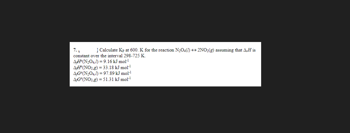 7.₁
] Calculate Kp at 600. K for the reaction N₂O4(1) 2NO₂(g) assuming that A,H is
constant over the interval 298-725 K.
AH(N₂O4,1)= 9.16 kJ mol-¹
AH(NO2.g) = 33.18 kJ mol-¹
AG(N₂O4,1)= 97.89 kJ mol-¹
AG (NO₂.g) = 51.31 kJ mol-¹