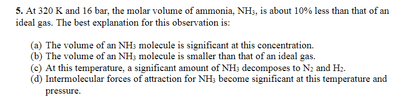 5. At 320 K and 16 bar, the molar volume of ammonia, NH3, is about 10% less than that of an
ideal gas. The best explanation for this observation is:
(a) The volume of an NH3 molecule is significant at this concentration.
(b) The volume of an NH3 molecule is smaller than that of an ideal gas.
(c) At this temperature, a significant amount of NH3 decomposes to N2 and H₂.
(d) Intermolecular forces of attraction for NH3 become significant at this temperature and
pressure.