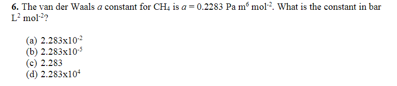 6. The van der Waals a constant for CH4 is a = 0.2283 Pa mº mol-2. What is the constant in bar
L² mol-²?
(a) 2.283x10-²
(b) 2.283x10-5
(c) 2.283
(d) 2.283x104