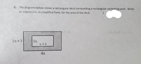 8) The diagram below shows a rectangular deck surrounding a rectangular swimming pool. Write
an expression, in simplified form, for the area of the deck.
2x+3
2x
(6)
x+1
4x
SI) (b
(D-) (De-S-) (2