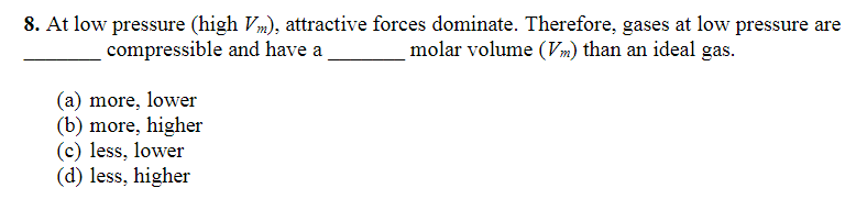 8. At low pressure (high Vm), attractive forces dominate. Therefore, gases at low pressure are
molar volume (Vm) than an ideal gas.
compressible and have a
(a) more, lower
(b) more, higher
(c) less, lower
(d) less, higher