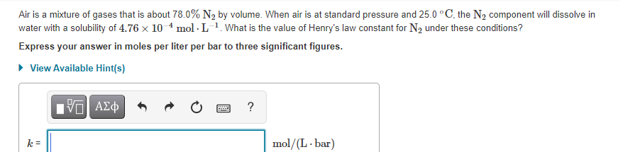 Air is a mixture of gases that is about 78.0% N2 by volume. When air is at standard pressure and 25.0 °C, the N2 component will dissolve in
water with a solubility of 4.76 x 10 4 mol - L-1. What is the value of Henry's law constant for N2 under these conditions?
Express your answer in moles per liter per bar to three significant figures.
• View Available Hint(s)
?
k =
mol/(L - bar)
