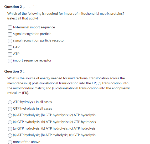 Question 2 -
Which of the following is required for import of mitochondrial matrix proteins?
(select all that apply)
N-terminal import sequence
signal recognition particle
signal recognition particle receptor
GTP
ATP
import sequence receptor
Question 3,
What is the source of energy needed for unidirectional translocation across the
membrane in (a) post-translational translocation into the ER; (b) translocation into
the mitochondrial matrix; and (c) cotranslational translocation into the endoplasmic
reticulum (ER).
ATP hydrolysis in all cases
GTP hydrolysis in all cases
(a) ATP hydrolysis; (b) GTP hydrolysis; (c) ATP hydrolysis
(a) GTP hydrolysis; (b) ATP hydrolysis; (c) GTP hydrolysis
(a) GTP hydrolysis; (b) ATP hydrolysis; (c) ATP hydrolysis
(a) ATP hydrolysis; (b) ATP hydrolysis; (c) GTP hydrolysis
none of the above