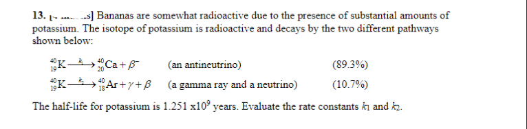 13.-...] Bananas are somewhat radioactive due to the presence of substantial amounts of
potassium. The isotope of potassium is radioactive and decays by the two different pathways
shown below:
K-40Ca+ß¯
(an antineutrino)
KAr+y+ß
(a gamma ray and a neutrino)
The half-life for potassium is 1.251 x10 years. Evaluate the rate constants ki and k₂.
(89.3%)
(10.7%)