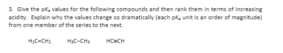 3. Give the pK₂ values for the following compounds and then rank them in terms of increasing
acidity. Explain why the values change so dramatically (each pk- unit is an order of magnitude)
from one member of the series to the next.
H₂C=CH2
H₂C-CH₂
HC=CH