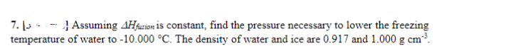 7.13 Assuming 4Hfurion is constant, find the pressure necessary to lower the freezing
temperature of water to -10.000 °C. The density of water and ice are 0.917 and 1.000 g cm²³.