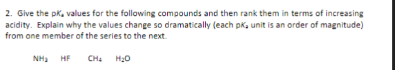 2. Give the pK₂ values for the following compounds and then rank them in terms of increasing
acidity. Explain why the values change so dramatically (each pKa unit is an order of magnitude)
from one member of the series to the next.
NH3 HF
CH4
H₂O