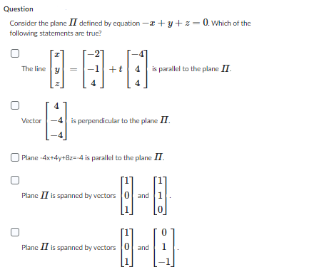 Question
Consider the plane II defined by equation -z+y+z= 0. Which of the
following statements are true?
I
The line y
-2
-1 +t 4 is parallel to the plane II.
4
4
Vector -4 is perpendicular to the plane II
-8
| Plane -4x+4y+8z=-4 is parallel to the plane II.
Plane II is spanned by vectors 0 and 1
-8-0
1
Plane II is spanned by vectors 0 and