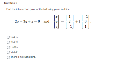 Question 2
Find the intersection point of the following plane and line:
2x-3y+z= 0 and
O (1,2,-1)
) (6.2.-6)
(-1,0,1)
(2,2,2)
There is no such point.
8-0-8
2 +t
I