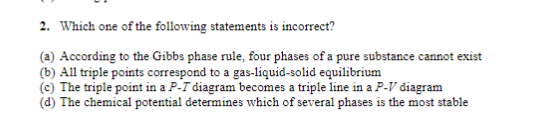 2. Which one of the following statements is incorrect?
(a) According to the Gibbs phase rule, four phases of a pure substance cannot exist
(b) All triple points correspond to a gas-liquid-solid equilibrium
(c) The triple point in a P-T diagram becomes a triple line in a P-V diagram
(d) The chemical potential determines which of several phases is the most stable