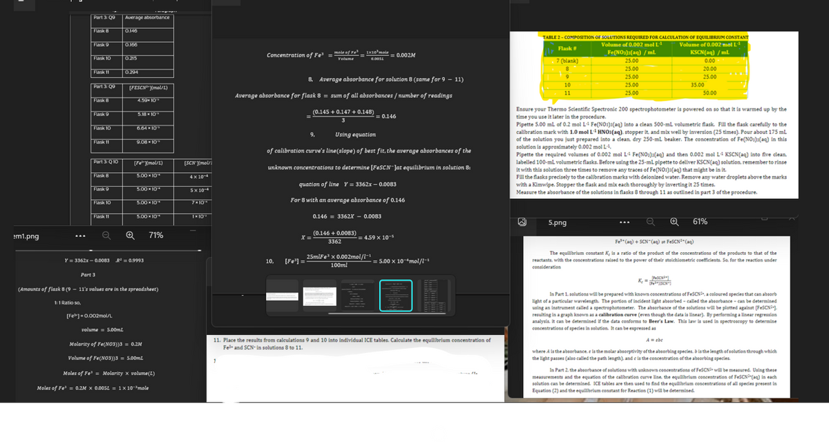 em1.png
Part 3: Q9 Average absorbance
Flask 8
Flask 9
Flask 10
1:1 Ratio so,
Flask 11
Part 3: Q
Flask 8
Flask 9
Flask 10
Flask 11
Part 3: Q10
Flask 8
Flask 9
Flask 10
Flask 11
Part 3
0.146
0.166
[Fe] -0.002mol/L
0.215
0.294
[FESCN³mol/L)
4.59% 10
5.18*10*
6.64*10*
9.08*10*
[FXmol/L)
5.00 *10*
5.00*10*
Y=3362x-0.0083 R² = 0.9993
5.00*10*
5.00*10*
(Amounts of flask 8 (9 - 11's values are in the spreadsheet)
71%
volume 5.00mL
Molarity of Fe(NO3))3 = 0.2M
Volume of Fe(NO3))3 = 5.00mL
Moles of Fe³= Molarity x volume(L)
Moles of Fe¹ = 0.2M X 0.005L = 1x10-³mole
x
[SCN][mol/
4x10
5×10-4
7x10
1×10
1
Concentration of Fe³ = mole of Fe³
Volume
mole of Fe³1x10³ mole
G.O05L
8, Average absorbance for solution 8 (same for 9 - 11)
Average absorbance for flask 8 = sum of all absorbances / number of readings
(0.145 +0.147 +0.148)
3
Using equation
of calibration curve's line(slope) of best fit, the average absorbances of the
unknown concentrations to determine [FeSCN-Jat equilibrium in solution 8:
quation of line Y=3362x-0.0083
For 8 with an average absorbance of 0.146
9.
10, [Fe³] =
(0.146 +0.0083)
X =
3362
= 0.002M
0.146 = 3362X - 0.0083
= 0.146
25mlFe³ x 0.002mol/l-1
100ml
= 4.59 x 10-5
= 5.00 x 10 mol/l-
11. Place the results from calculations 9 and 10 into individual ICE tables. Calculate the equilibrium concentration of
Fe³+ and SCN-in solutions 8 to 11.
- the
TABLE 2-COMPOSITION OF SOLUTIONS REQUIRED FOR CALCULATION OF EQUILIBRIUM CONSTANT
Volume of 0.002 mol L
Volume of 0.002 mol L
Flask #
Fe(NO3)2(aq) /ml
KSCN(aq) / ml.
7 (blank)
8
9
10
11
25.00
25.00
25.00
25.00
25.00
5.png
0.00
20.00
25.00
35.00
Ensure your Thermo Scientific Spectronic 200 spectrophotometer is powered on so that it is warmed up by the
time you use it later in the procedure.
Pipette 5.00 mL of 0.2 mol L4 Fe(NO3)(aq) into a clean 500-mL volumetric flask. Fill the flask carefully to the
calibration mark with 1.0 mol L-¹ HNO3(aq), stopper it, and mix well by inversion (25 times). Pour about 175 mL
of the solution you just prepared into a clean, dry 250-ml beaker. The concentration of Fe(NO3)(aq) in this
solution is approximately 0.002 mol LA,
Pipette the required volumes of 0.002 mol L4 Fe(NO3)2(aq) and then 0.002 mol L4 KSCN(aq) into five clean.
labelled 100-mL volumetric flasks. Before using the 25-ml pipette to deliver KSCN(aq) solution, remember to rinse
it with this solution three times to remove any traces of Fe(NO3)(aq) that might be in it.
Fill the flasks precisely to the calibration marks with deionized water. Remove any water droplets above the marks
with a Kimwipe. Stopper the flask and mix each thoroughly by inverting it 25 times.
Measure the absorbance of the solutions in flasks 8 through 11 as outlined in part 3 of the procedure.
50.00
Pe
K₂ = PcHay
[N
a ✪ 61%
Fe³+ (aq) + SCN- (aq) un FeSCN²(aq)
The equilibrium constant K, is a ratio of the product of the concentrations of the products to that of the
reactants, with the concentrations raised to the power of their stoichiometric coefficients. So, for the reaction under
consideration
In Part 1. solutions will be prepared with known concentrations of FeSCN³, a coloured species that can absorb
light of a particular wavelength. The portion of incident light absorbed-called the absorbance - can be determined
using an instrument called a spectrophotometer. The absorbance of the solutions will be plotted against [FeSCN³].
resulting in a graph known as a calibration curve (even though the data is linear). By performing a linear regression
analysis, it can be determined if the data conforms to Beer's Law. This law is used in spectroscopy to determine
concentrations of species in solution. It can be expressed as
A = abe
where A is the absorbance. e is the molar absorptivity of the absorbing species. b is the length of solution through which
the light passes (also called the path length), and c is the concentration of the absorbing species.
In Part 2. the absorbance of solutions with unknown concentrations of FeSCN will be measured. Using these
measurements and the equation of the calibration curve line, the equilibrium concentration of FeSCN³(aq) in each
solution can be determined. ICE tables are then used to find the equilibrium concentrations of all species present in
Equation (2) and the equilibrium constant for Reaction (1) will be determined.
71