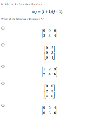 Let A be the 2 x 3 matrix with entries
Which of the following is the matrix A?
O
O
O
aij (i+1)(j-1).
O
0
0 0
2 3 4
0 3
04
[1 2 3]
2 4 6
[007
2
3
4 6
[024]
0 36