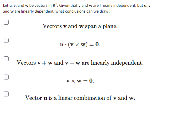 Let u, v, and w be vectors in R³. Given that v and w are linearly independent, but u, v
and w are linearly dependent, what conclusions can we draw?
Vectors v and w span a plane.
u. (V x W) = 0.
Vectors v + w and v- w are linearly independent.
vxw = 0.
Vector u is a linear combination of v and w.