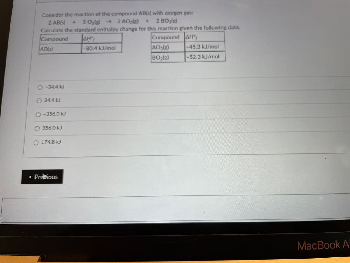 Consider the reaction of the compound AB(s) with oxygen gas:
2 AB(s)
5 O2(g) → 2 AO3(g)
2 BO2(g)
Calculate the standard enthalpy change for this reaction given the following data.
Compound
AH
Compound AH°
AB(s)
-80.4 kJ/mol
AO3(g)
-45.3 kJ/mol
BO2(g)
-52.3 kJ/mol
O-34.4 kJ
O 34.4 kJ
O-356.0 kJ
O 356.0 kJ
O 174.8 kJ
• Preious
MacBook Ai
