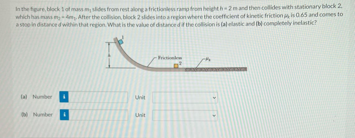 In the figure, block 1 of mass m, slides from rest along a frictionless ramp from height h = 2 m and then collides with stationary block 2,
which has mass m2 = 4m1. After the collision, block 2 slides into a region where the coefficient of kinetic friction Hk is 0.65 and comes to
a stop in distance d within that region. What is the value of distance d if the collision is (a) elastic and (b) completely inelastic?
Frictionless
2.
(a) Number
Unit
(b) Number
Unit
