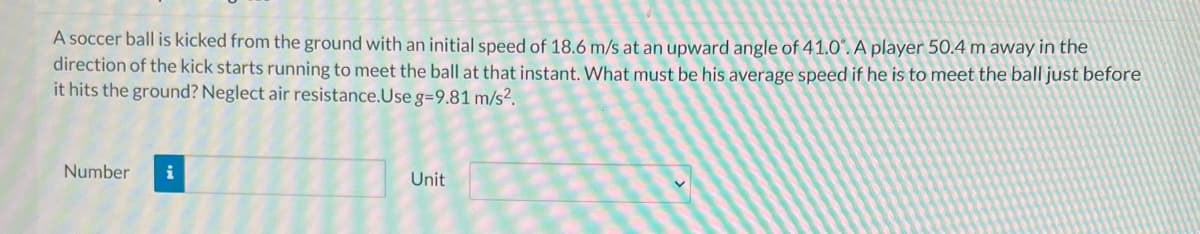 A soccer ball is kicked from the ground with an initial speed of 18.6 m/s at an upward angle of 41.0'. A player 50.4 m away in the
direction of the kick starts running to meet the ball at that instant. What must be his average speed if he is to meet the ball just before
it hits the ground? Neglect air resistance.Use g=9.81 m/s?.
Number
i
Unit
