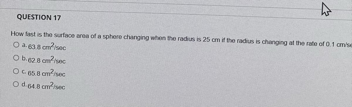 QUESTION 17
How fast is the surface area of a sphere changing when the radius is 25 cm if the radius is changing at the rate of 0.1 cm/se
O a. 63.8 cm2/sec
O b.62.8 cm?/sec
O C. 65.8 cm2/sec
O d.64.8 cm2/sec
