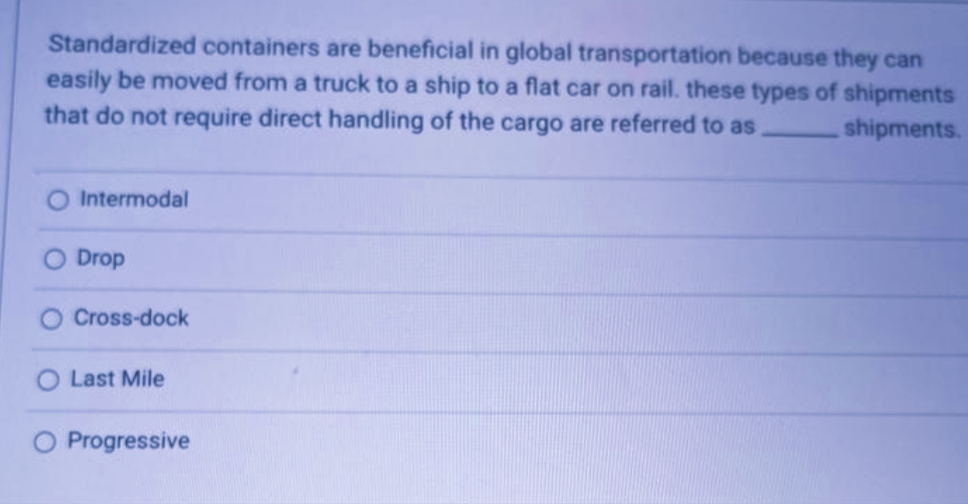 Standardized containers are beneficial in global transportation because they can
easily be moved from a truck to a ship to a flat car on rail. these types of shipments
that do not require direct handling of the cargo are referred to as,
shipments.
Intermodal
Drop
Cross-dock
Last Mile
O Progressive
