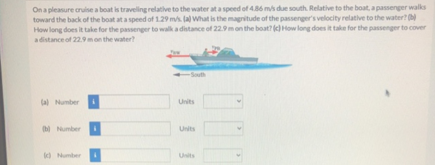 On a pleasure cruise a boat is traveling relative to the water at a speed of 4.86 m/s due south. Relative to the boat, a passenger walks
toward the back of the boat at a speed of 1.29 m/s. (a) What is the magnitude of the passenger's velocity relative to the water? (b)
How long does it take for the passenger to walk a distance of 22.9 m on the boat? (c) How long does it take for the passenger to cover
a distance of 22.9 mon the water?
South
