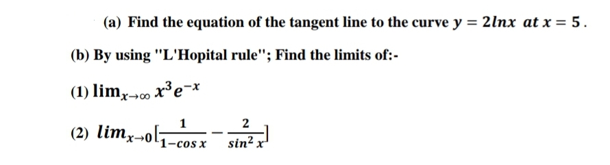 (a) Find the equation of the tangent line to the curve y = 2lnx at x = 5.
(b) By using "L'Hopital rule"; Find the limits of:-
(1) limx-0 x³ex
1_ 2
(2) limx→0l1-cos x
sin² x
