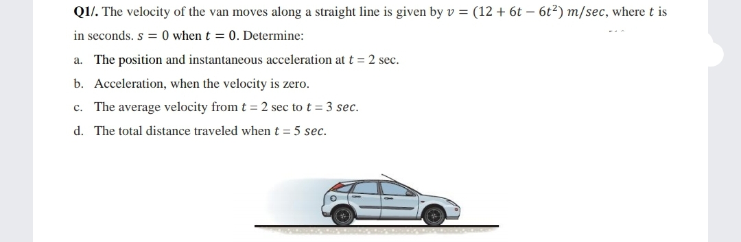 Q1/. The velocity of the van moves along a straight line is given by v = (12 + 6t – 6t²) m/sec, where t is
in seconds. s = 0 when t = 0. Determine:
a. The position and instantaneous acceleration at t = 2 sec.
b. Acceleration, when the velocity is zero.
c. The average velocity from t = 2 sec to t = 3 sec.
d. The total distance traveled when t = 5 sec.
