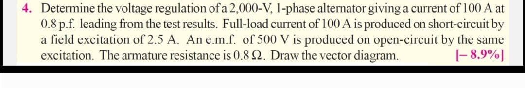 4. Determine the voltage regulation of a 2,000-V, 1-phase alternator giving a current of 100 A at
0.8 p.f. leading from the test results. Full-load current of 100 A is produced on short-circuit by
a field excitation of 2.5 A. An e.m.f. of 500 V is produced on open-circuit by the same
excitation. The armature resistance is 0.8 Q. Draw the vector diagram.
|- 8,9%]
