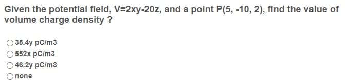 Given the potential field, V=2xy-20z, and a point P(5, -10, 2), find the value of
volume charge density ?
O 35.4y pC/m3
552x pC/m3
46.2y pC/m3
none
