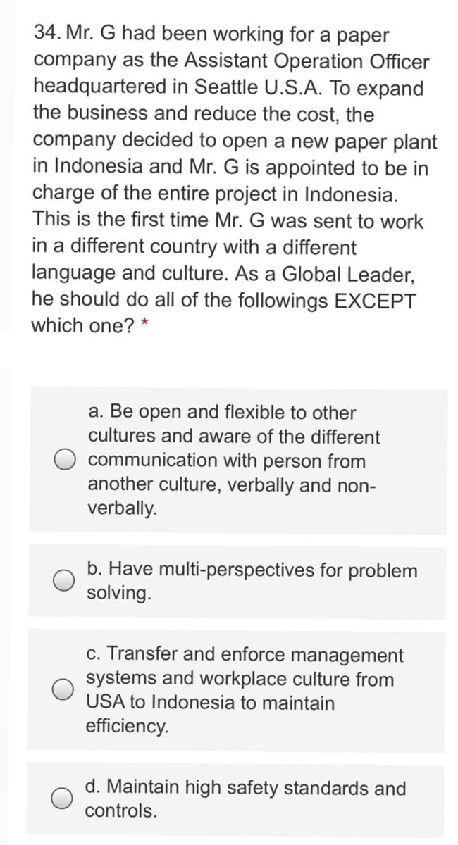 34. Mr. G had been working for a paper
company as the Assistant Operation Officer
headquartered in Seattle U.S.A. To expand
the business and reduce the cost, the
company decided to open a new paper plant
in Indonesia and Mr. G is appointed to be in
charge of the entire project in Indonesia.
This is the first time Mr. G was sent to work
in a different country with a different
language and culture. As a Global Leader,
he should do all of the followings EXCEPT
which one?
*
a. Be open and flexible to other
cultures and aware of the different
communication with person from
another culture, verbally and non-
verbally.
b. Have multi-perspectives for problem
solving.
c. Transfer and enforce management
systems and workplace culture from
USA to Indonesia to maintain
efficiency.
d. Maintain high safety standards and
controls.
