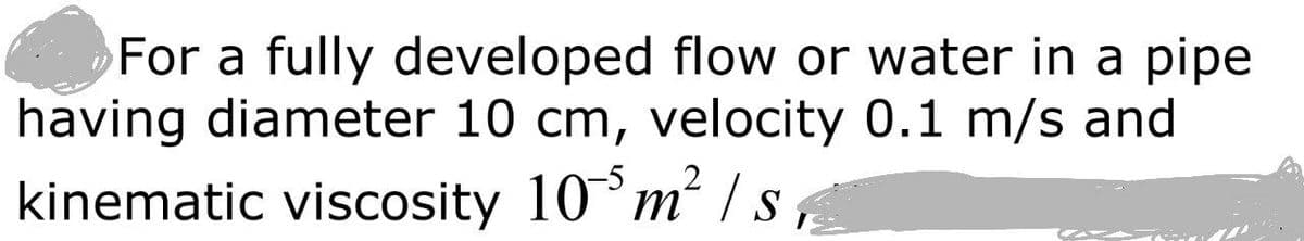 For a fully developed flow or water in a pipe
having diameter 10 cm, velocity 0.1 m/s and
kinematic viscosity 10°m² / s
