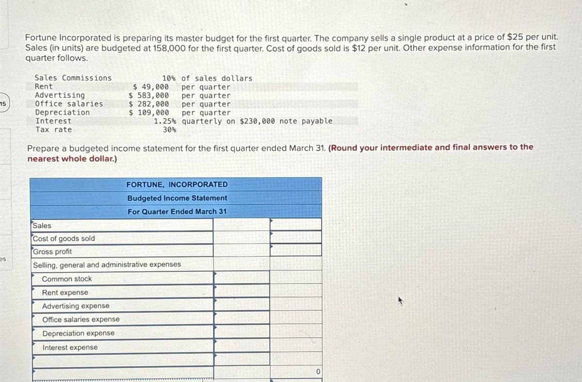 15
es
Fortune Incorporated is preparing its master budget for the first quarter. The company sells a single product at a price of $25 per unit.
Sales (in units) are budgeted at 158,000 for the first quarter. Cost of goods sold is $12 per unit. Other expense information for the first
quarter follows.
Sales Commissions
Rent
Advertising
Office salaries
Depreciation
Interest
Tax rate
10% of sales dollars
per quarter
per quarter
per quarter
per quarter
$ 49,000
$ 583,000
$ 282,000
$ 109,000
1.25% quarterly on $230,000 note payable
30%
Prepare a budgeted income statement for the first quarter ended March 31. (Round your intermediate and final answers to the
nearest whole dollar.)
FORTUNE, INCORPORATED
Budgeted Income Statement
For Quarter Ended March 31
Sales
Cost of goods sold
Gross profit
Selling, general and administrative expenses
Common stock
Rent expense
Advertising expense
Office salaries expense
Depreciation expense
Interest expense
0