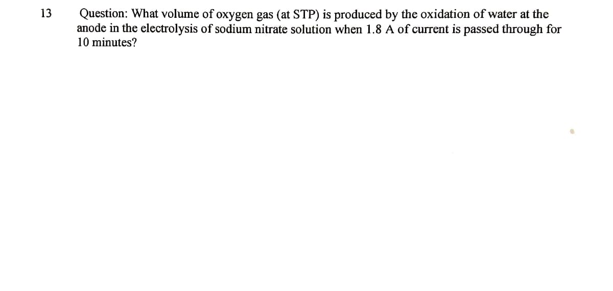 Question: What volume of oxygen gas (at STP) is produced by the oxidation of water at the
anode in the electrolysis of sodium nitrate solution when 1.8 A of current is passed through for
10 minutes?
13
