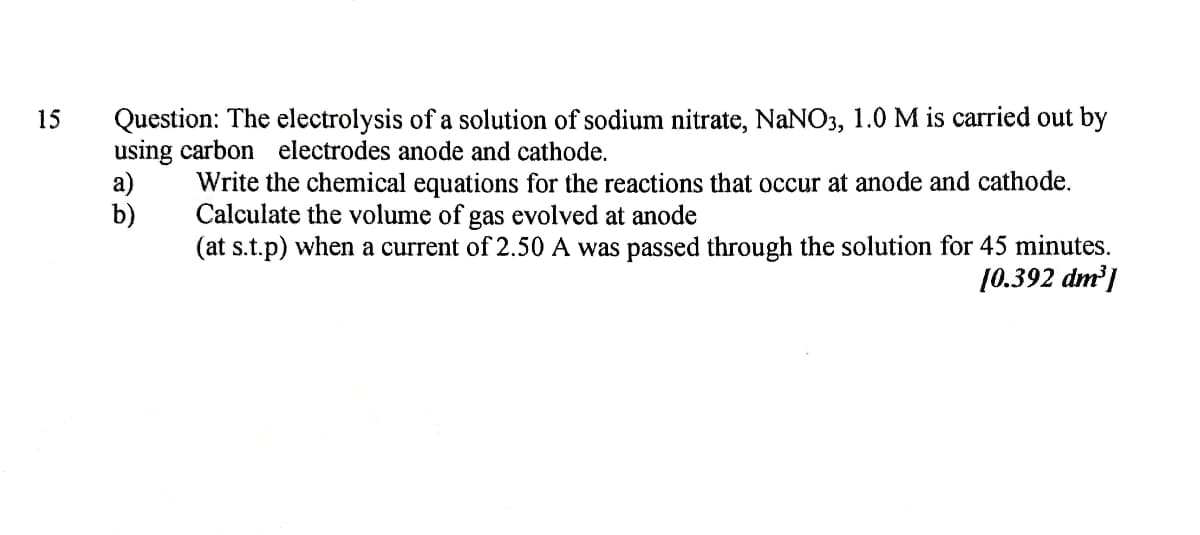 Question: The electrolysis of a solution of sodium nitrate, NaNO3, 1.0 M is carried out by
using carbon electrodes anode and cathode.
a)
b)
15
Write the chemical equations for the reactions that occur at anode and cathode.
Calculate the volume of gas evolved at anode
(at s.t.p) when a current of 2.50 A was passed through the solution for 45 minutes.
10.392 dm |
