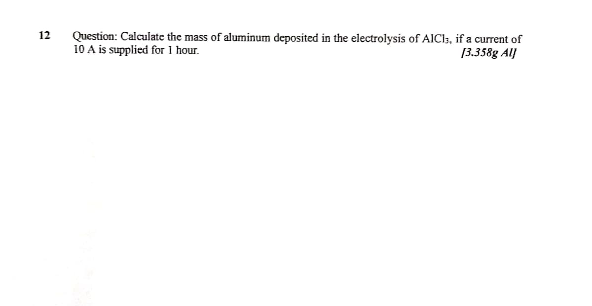 Question: Calculate the mass of aluminum deposited in the electrolysis of AlCl3, if a current of
10 A is supplied for 1 hour.
12
[3.358g Al]
