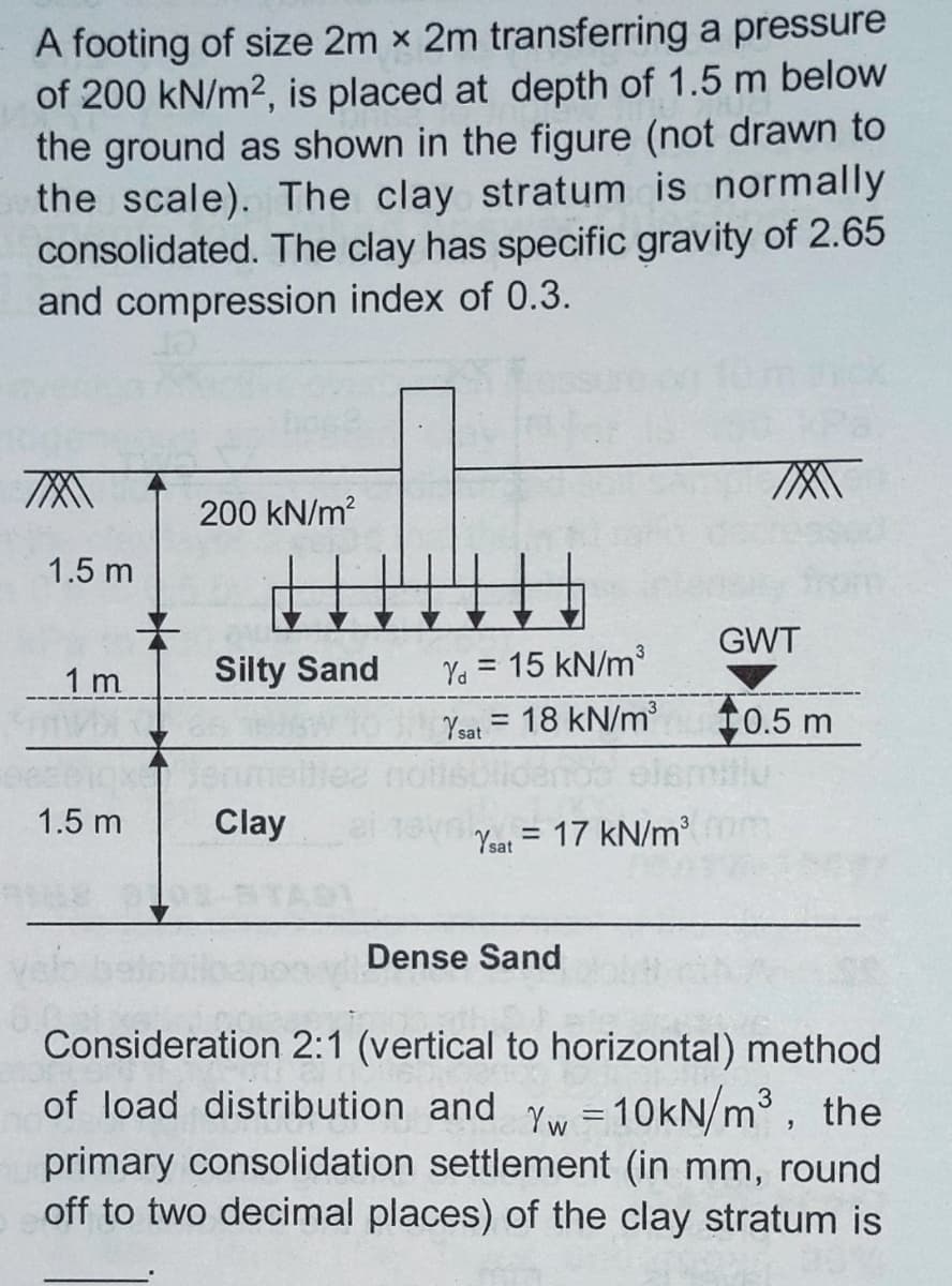 A footing of size 2m x 2m transferring a pressure
of 200 kN/m2, is placed at depth of 1.5 m below
the ground as shown in the figure (not drawn to
the scale). The clay stratum is normally
consolidated. The clay has specific gravity of 2.65
and compression index of 0.3.
200 kN/m?
1.5 m
GWT
Ya = 15 kN/m
18 kN/m
elemiu
1 m
Silty Sand
Ysat =
10.5 m
1.5 m
Clay
Yat = 17 kN/m
Dense Sand
Consideration 2:1 (vertical to horizontal) method
of load distribution and yw
primary consolidation settlement (in mm, round
off to two decimal places) of the clay stratum is
10kN/m, the
