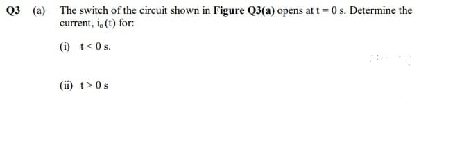 The switch of the circuit shown in Figure Q3(a) opens at t = 0 s. Determine the
current, i, (t) for:
Q3 (a)
(i) t<0 s.
(ii) t>0s
