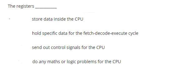 The registers
store data inside the CPU
hold specific data for the fetch-decode-execute cycle
send out control signals for the CPU
do any maths or logic problems for the CPU
