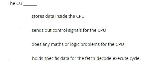 The CU
stores data inside the CPU
sends out control signals for the CPU
does any maths or logic problems for the CPU
holds specific data for the fetch-decode-execute cycle
