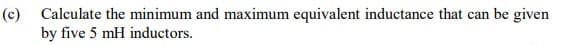 (c) Calculate the minimum and maximum equivalent inductance that can be given
by five 5 mH inductors.
