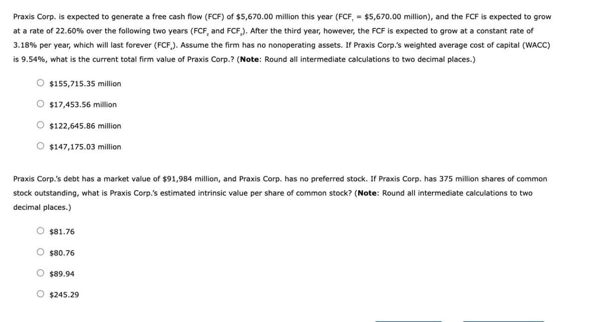 Praxis Corp. is expected to generate a free cash flow (FCF) of $5,670.00 million this year (FCF, = $5,670.00 million), and the FCF is expected to grow
at a rate of 22.60% over the following two years (FCF, and FCF). After the third year, however, the FCF is expected to grow at a constant rate of
3.18% per year, which will last forever (FCF). Assume the firm has no nonoperating assets. If Praxis Corp.'s weighted average cost of capital (WACC)
is 9.54%, what is the current total firm value of Praxis Corp.? (Note: Round all intermediate calculations to two decimal places.)
$155,715.35 million
$17,453.56 million
$122,645.86 million
$147,175.03 million
Praxis Corp.'s debt has a market value of $91,984 million, and Praxis Corp. has no preferred stock. If Praxis Corp. has 375 million shares of common
stock outstanding, what is Praxis Corp.'s estimated intrinsic value per share of common stock? (Note: Round all intermediate calculations to two
decimal places.)
$81.76
$80.76
$89.94
$245.29