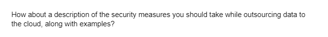 How about a description of the security measures you should take while outsourcing data to
the cloud, along with examples?