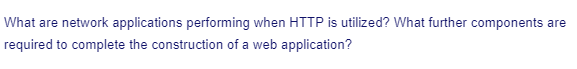 What are network applications performing when HTTP is utilized? What further components are
required to complete the construction of a web application?