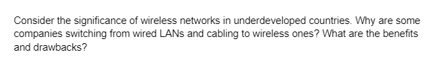 Consider the significance of wireless networks in underdeveloped countries. Why are some
companies switching from wired LANs and cabling to wireless ones? What are the benefits
and drawbacks?