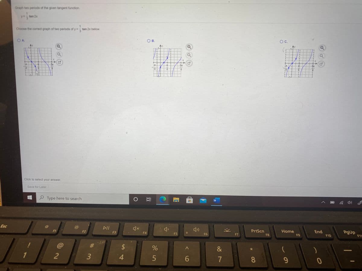 Graph two periods of the given tangent function.
tan 2x
3.
Choose the corect graph of two periods of y = tan 2x below.
3
OA.
O B.
C.
Ay
3x
Click to select your answer.
Save for Later
Type here to search
W
の
Esc
DII
F1
F2
PrtScn
Home
End
PgUp
11
F3
F4
F5
F6
F7
F8
F9
F10
C@
23
%24
1
4
5
6
7
8
9-
2
