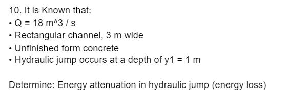 10. It is Known that:
•Q = 18 m^3 / s
• Rectangular channel, 3 m wide
• Unfinished form concrete
• Hydraulic jump occurs at a depth of y1 = 1 m
Determine: Energy attenuation in hydraulic jump (energy loss)
