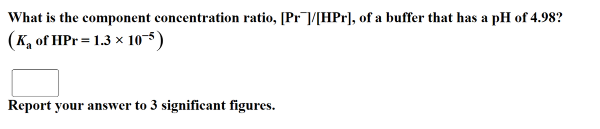 What is the component concentration ratio, [Pr¯]/[HPr], of a buffer that has a pH of 4.98?
K, of HPr = 1.3 × 10-5 )
Report your answer to 3 significant figures.
