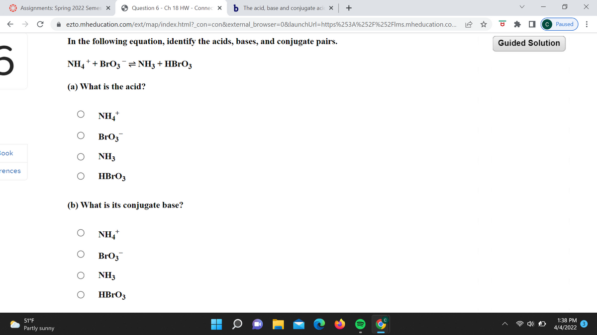 Assignments: Spring 2022 Semes X
O Question 6 - Ch 18 HW - Connec X
b The acid, base and conjugate acic X +
A ezto.mheducation.com/ext/map/index.html?_con=con&external_browser=0&launchUrl=https%253A%252F%252FIms.mheducation.co.
C Paused
In the following equation, identify the acids, bases, and conjugate pairs.
Guided Solution
NH4* + BrO3¯ = NH3 + HBrO3
(a) What is the acid?
NH4*
BrO3
Вook
NH3
rences
HBRO3
(b) What is its conjugate base?
NH4*
BrO3
NH3
HBrO3
51°F
1:38 PM
Partly sunny
4/4/2022
