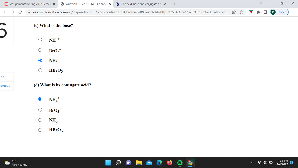 Assignments: Spring 2022 Semes X
O Question 6 - Ch 18 HW - Connec X
b The acid, base and conjugate aci X +
->
i ezto.mheducation.com/ext/map/index.html?_con=con&external_browser=0&launchUrl=https%253A%252F%252Flms.mheducation.co..
Paused
C
(c) What is the base?
NH4
BrO3
NH3
HBRO3
Вook
(d) What is its conjugate acid?
rences
NH4
BrO3
NH3
HBrO3
51°F
1:38 PM
Partly sunny
4/4/2022
