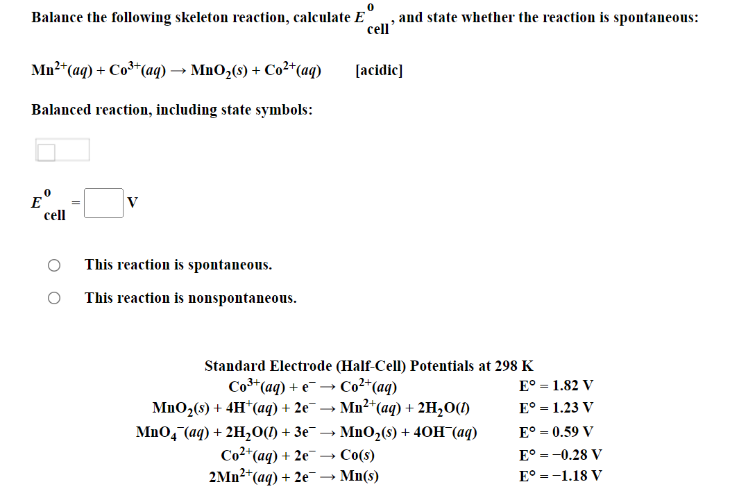 Balance the following skeleton reaction, calculate E
and state whether the reaction is spontaneous:
cell
Mn2*(aq) + Co**(aq)
MnO2(s) +
Co2*(aq)
[acidic]
Balanced reaction, including state symbols:
E
cell
V
This reaction is spontaneous.
This reaction is nonspontaneous.
Standard Electrode (Half-Cell) Potentials at 298 K
Со (ад) + е — Соt (ag)
E° = 1.82 V
MnO2(s) + 4H*(aq) + 2e¯ →
Mn2*(aq) + 2H2O(1)
E° = 1.23 V
MnO4 (аq) + 2H,0() + Зе —
Co²*(aq)
2Mn2*(aq) + 2e¯
MnO2(s) + 40H (aq)
E° = 0.59 V
+ 2e → Co(s)
E° = -0.28 V
→ Mn(s)
E° = -1.18 V
