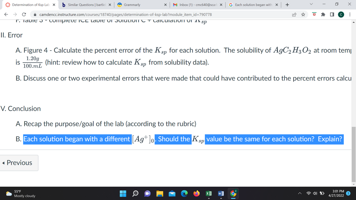 A Determination of Ksp Lab: X
b Similar Questions | bartlet X
Grammarly
M Inbox (1) - cmc640@scarl X
G Each solution began with × +
A camdencc.instructure.com/courses/18740/pages/determination-of-ksp-lab?module_item_id=790778
C
T. Idbie -
COmpiete ICE (apIE OI 5OIULIOIT C T CAiculdLIOIT OI I1 sn
II. Error
A. Figure 4 - Calculate the percent error of the Ksp for each solution. The solubility of A9C2 H3O2 at room temp
1.20g
is
100.mL
(hint: review how to calculate Ksp from solubility data).
B. Discuss one or two experimental errors that were made that could have contributed to the percent errors calcu
V. Conclusion
A. Recap the purpose/goal of the lab (according to the rubric)
B. Each solution began with a different [Ag+]o. Should the Ksp value be the same for each solution? Explain?
« Previous
55°F
3:01 PM
Mostly cloudy
4/27/2022
>
